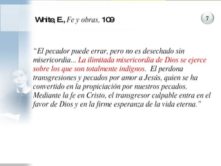 White, E.,  Fe y obras,  109 “ El pecador puede errar, pero no es desechado sin misericordia...  La ilimitada misericordia de Dios se ejerce sobre los que son totalmente indignos.   El perdona transgresiones y pecados por amor a Jesús, quien se ha convertido en la propiciación por nuestros pecados.  Mediante la fe en Cristo, el transgresor culpable entra en el favor de Dios y en la firme esperanza de la vida eterna.”  7 