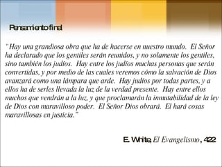 E. White,  El Evangelismo , 422 Pensamiento final “ Hay una grandiosa obra que ha de hacerse en nuestro mundo.  El Señor ha declarado que los gentiles serán reunidos, y no solamente los gentiles, sino también los judíos.  Hay entre los judíos muchas personas que serán convertidas, y por medio de las cuales veremos cómo la salvación de Dios avanzará como una lámpara que arde.  Hay judíos por todas partes, y a ellos ha de serles llevada la luz de la verdad presente.  Hay entre ellos muchos que vendrán a la luz, y que proclamarán la inmutabilidad de la ley de Dios con maravilloso poder.  El Señor Dios obrará.  El hará cosas maravillosas en justicia.” 