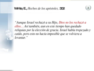 White, E.,  Hechos de los apóstoles,  302 “ Aunque Israel rechazó a su Hijo,  Dios no los rechazó a ellos…  Así también, aun en este tiempo han quedado reliquias por la elección de gracia. Israel había tropezado y caído, pero esto no hacía imposible que se volviera a levantar.”  2 