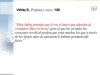 White, E. , Profetas y reyes,  126 “ Elías había pensado que él era el único que adoraba al verdadero Dios en Israel ; pero el que lee en todos los corazones reveló al profeta que eran muchos los que a través de los largos años de apostasía le habían permanecido fieles.”  3 