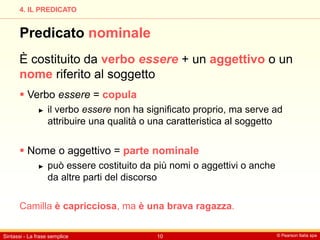 © Pearson Italia spa
Sintassi - La frase semplice 10
4. IL PREDICATO
Predicato nominale
È costituito da verbo essere + un aggettivo o un
nome riferito al soggetto
 Verbo essere = copula
► il verbo essere non ha significato proprio, ma serve ad
attribuire una qualità o una caratteristica al soggetto
 Nome o aggettivo = parte nominale
► può essere costituito da più nomi o aggettivi o anche
da altre parti del discorso
Camilla è capricciosa, ma è una brava ragazza.
 