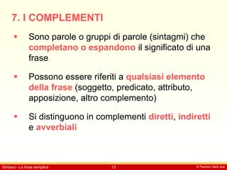 © Pearson Italia spa
Sintassi - La frase semplice 13
7. I COMPLEMENTI
 Sono parole o gruppi di parole (sintagmi) che
completano o espandono il significato di una
frase
 Possono essere riferiti a qualsiasi elemento
della frase (soggetto, predicato, attributo,
apposizione, altro complemento)
 Si distinguono in complementi diretti, indiretti
e avverbiali
 