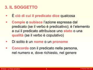 © Pearson Italia spa
Sintassi - La frase semplice 6
3. IL SOGGETTO
 È ciò di cui il predicato dice qualcosa
 Compie o subisce l’azione espressa dal
predicato (se il verbo è predicativo); è l’elemento
a cui il predicato attribuisce uno stato o una
qualità (se il verbo è copulativo)
 Di solito è un nome o un pronome
 Concorda con il predicato nella persona,
nel numero e, dove richiesto, nel genere
 