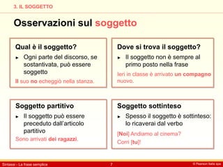 © Pearson Italia spa
Sintassi - La frase semplice 7
3. IL SOGGETTO
Osservazioni sul soggetto
Qual è il soggetto?
Soggetto partitivo Soggetto sottinteso
Dove si trova il soggetto?
► Ogni parte del discorso, se
sostantivata, può essere
soggetto
► Il soggetto può essere
preceduto dall’articolo
partitivo
► Spesso il soggetto è sottinteso:
lo ricaverai dal verbo
► Il soggetto non è sempre al
primo posto nella frase
Il suo no echeggiò nella stanza.
Sono arrivati dei ragazzi.
[Noi] Andiamo al cinema?
Corri [tu]!
Ieri in classe è arrivato un compagno
nuovo.
 