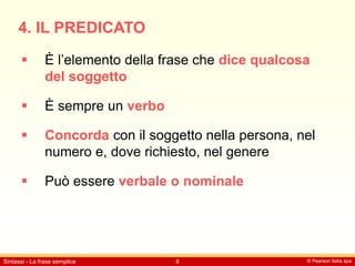 © Pearson Italia spa
Sintassi - La frase semplice 8
4. IL PREDICATO
 È l’elemento della frase che dice qualcosa
del soggetto
 È sempre un verbo
 Concorda con il soggetto nella persona, nel
numero e, dove richiesto, nel genere
 Può essere verbale o nominale
 