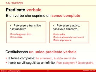 © Pearson Italia spa
Sintassi - La frase semplice 9
4. IL PREDICATO
Predicato verbale
È un verbo che esprime un senso compiuto
► Può essere transitivo
o intransitivo
► Può essere attivo,
passivo o riflessivo
Costituiscono un unico predicato verbale
 le forme composte: ha ammirato, è stato ammirato
 i verbi servili seguiti da un infinito: Puoi spegnere? Devo uscire.
Mario legge un libro.
Mario corre.
Mario salta.
Mario è atteso dai suoi amici.
Mario si prepara.
 