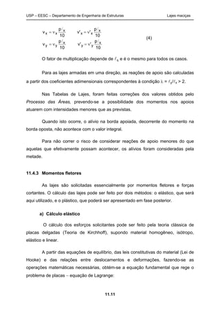 USP – EESC – Departamento de Engenharia de Estruturas Lajes maciças
11.11
10
p
'v'
10
p
v
10
p
'v'
10
p
v
x
yy
x
yy
x
xx
x
xx
ll
ll


O fator de multiplicação depende de x e é o mesmo para todos os casos.
Para as lajes armadas em uma direção, as reações de apoio são calculadas
a partir dos coeficientes adimensionais correspondentes à condição  = y/x > 2.
Nas Tabelas de Lajes, foram feitas correções dos valores obtidos pelo
Processo das Áreas, prevendo-se a possibilidade dos momentos nos apoios
atuarem com intensidades menores que as previstas.
Quando isto ocorre, o alívio na borda apoiada, decorrente do momento na
borda oposta, não acontece com o valor integral.
Para não correr o risco de considerar reações de apoio menores do que
aquelas que efetivamente possam acontecer, os alívios foram consideradas pela
metade.
11.4.3 Momentos fletores
As lajes são solicitadas essencialmente por momentos fletores e forças
cortantes. O cálculo das lajes pode ser feito por dois métodos: o elástico, que será
aqui utilizado, e o plástico, que poderá ser apresentado em fase posterior.
a) Cálculo elástico
O cálculo dos esforços solicitantes pode ser feito pela teoria clássica de
placas delgadas (Teoria de Kirchhoff), supondo material homogêneo, isótropo,
elástico e linear.
A partir das equações de equilíbrio, das leis constitutivas do material (Lei de
Hooke) e das relações entre deslocamentos e deformações, fazendo-se as
operações matemáticas necessárias, obtém-se a equação fundamental que rege o
problema de placas  equação de Lagrange:
(4)
 