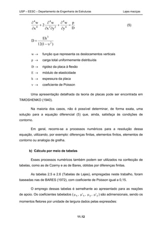 USP – EESC – Departamento de Engenharia de Estruturas Lajes maciças
11.12
D
p
y
w
yx
w
2
x
w
4
4
22
4
4
4









(5)
)1(12
Eh
D 2
3


w  função que representa os deslocamentos verticais
p  carga total uniformemente distribuída
D  rigidez da placa à flexão
E  módulo de elasticidade
h  espessura da placa
  coeficiente de Poisson
Uma apresentação detalhada da teoria de placas pode ser encontrada em
TIMOSHENKO (1940).
Na maioria dos casos, não é possível determinar, de forma exata, uma
solução para a equação diferencial (5) que, ainda, satisfaça às condições de
contorno.
Em geral, recorre-se a processos numéricos para a resolução dessa
equação, utilizando, por exemplo: diferenças finitas, elementos finitos, elementos de
contorno ou analogia de grelha.
b) Cálculo por meio de tabelas
Esses processos numéricos também podem ser utilizados na confecção de
tabelas, como as de Czerny e as de Bares, obtidas por diferenças finitas.
As tabelas 2.5 e 2.6 (Tabelas de Lajes), empregadas neste trabalho, foram
baseadas nas de BARES (1972), com coeficiente de Poisson igual a 0,15.
O emprego dessas tabelas é semelhante ao apresentado para as reações
de apoio. Os coeficientes tabelados (x , 'x , y , 'y ) são adimensionais, sendo os
momentos fletores por unidade de largura dados pelas expressões:
 