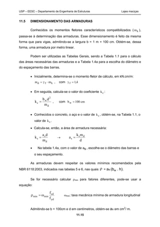 USP – EESC – Departamento de Engenharia de Estruturas Lajes maciças
11.15
11.5 DIMENSIONAMENTO DAS ARMADURAS
Conhecidos os momentos fletores característicos compatibilizados ( mk ),
passa-se à determinação das armaduras. Esse dimensionamento é feito da mesma
forma que para vigas, admitindo-se a largura b = 1 m = 100 cm. Obtém-se, dessa
forma, uma armadura por metro linear.
Podem ser utilizadas as Tabelas Gerais, sendo a Tabela 1.1 para o cálculo
das áreas necessárias das armaduras e a Tabela 1.4a para a escolha do diâmetro e
do espaçamento das barras.
 Inicialmente, determina-se o momento fletor de cálculo, em kN.cm/m:
m md f k  , com  f  1 4,
 Em seguida, calcula-se o valor do coeficiente kc :
d
2
w
c
m
db
k  , com bw  100 cm
 Conhecidos o concreto, o aço e o valor de kc , obtém-se, na Tabela 1.1, o
valor de ks .
 Calcula-se, então, a área de armadura necessária:
d
s
s
m
da
k  
d
mk
a ds
s 
 Na tabela 1.4a, com o valor de as,, , escolhe-se o diâmetro das barras e
o seu espaçamento.
As armaduras devem respeitar os valores mínimos recomendados pela
NBR 6118:2003, indicados nas tabelas 5 e 6, nas quais  = as (bw . h).
Se for necessário calcular min para fatores diferentes, pode-se usar a
equação:
yd
cd
minmin
f
f
 min: taxa mecânica mínima de armadura longitudinal
Admitindo-se b = 100cm e d em centímetros, obtém-se as em cm2
/ m.
 