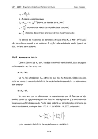 USP – EESC – Departamento de Engenharia de Estruturas Lajes maciças
11.18
 
)tracionadamaisfibraàgravidadedecentrodo(distância
2
h
y
concreto)debrutaseçãodainérciade(momento
12
bh
I
20016118,NBRda8.2.5itemf3,0ff
retangularseçãopara1,5α
y
Ifα
m
t
3
c
32
ckctmct
t
cct
r





No cálculo da resistência do concreto à tração direta fct, a NBR 6118:2003
não especifica o quantil a ser adotado. A opção pela resistência média (quantil de
50%) foi feita pelos autores.
11.6.2 Momento de Inércia
Com os valores de ma e mr, obtidos conforme o item anterior, duas situações
podem ocorrer: ma  mr e ma  mr.
a) ma  mr
Se ma não ultrapassar mr , admite-se que não há fissuras. Nesta situação,
pode ser usado o momento de inércia da seção bruta de concreto Ic, considerado no
item anterior.
b) ma  mr
No caso em que ma ultrapassar mr, considera-se que há fissuras na laje,
embora partes da laje permaneçam sem fissuras, nas regiões em que o momento de
fissuração não for ultrapassado. Neste caso poderá ser considerado o momento de
inércia equivalente, dado por (item 17.3.1.1.1 da NBR 6118: 2003, adaptado):
2
3
a
r
c
a
r
eq I
m
m
1I
m
m
I





















I2 é o momento de inércia da seção fissurada - estádio II.
 