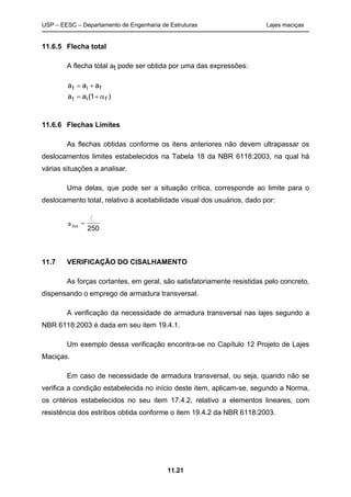 USP – EESC – Departamento de Engenharia de Estruturas Lajes maciças
11.21
11.6.5 Flecha total
A flecha total at pode ser obtida por uma das expressões:
)1(aa
aaa
fit
fit


11.6.6 Flechas Limites
As flechas obtidas conforme os itens anteriores não devem ultrapassar os
deslocamentos limites estabelecidos na Tabela 18 da NBR 6118:2003, na qual há
várias situações a analisar.
Uma delas, que pode ser a situação crítica, corresponde ao limite para o
deslocamento total, relativo à aceitabilidade visual dos usuários, dado por:
250
xl
=alim
11.7 VERIFICAÇÃO DO CISALHAMENTO
As forças cortantes, em geral, são satisfatoriamente resistidas pelo concreto,
dispensando o emprego de armadura transversal.
A verificação da necessidade de armadura transversal nas lajes segundo a
NBR 6118:2003 é dada em seu item 19.4.1.
Um exemplo dessa verificação encontra-se no Capítulo 12 Projeto de Lajes
Maciças.
Em caso de necessidade de armadura transversal, ou seja, quando não se
verifica a condição estabelecida no início deste item, aplicam-se, segundo a Norma,
os critérios estabelecidos no seu item 17.4.2, relativo a elementos lineares, com
resistência dos estribos obtida conforme o item 19.4.2 da NBR 6118:2003.
 