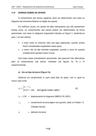USP – EESC – Departamento de Engenharia de Estruturas Lajes maciças
11.22
11.8 BARRAS SOBRE OS APOIOS
O comprimento das barras negativas deve ser determinado com base no
diagrama de momentos fletores na região dos apoios.
Em edifícios usuais, em apoios de lajes retangulares que não apresentem
bordas livres, os comprimentos das barras podem ser determinados de forma
aproximada, com base no diagrama trapezoidal indicado na Figura 7, adotando-se
para  um dos valores:
 o maior entre os menores vãos das lajes adjacentes, quando ambas
foram consideradas engastadas nesse apoio;
 o menor vão da laje admitida engastada, quando a outra foi suposta
simplesmente apoiada nesse vínculo.
Com base nesse procedimento aproximado, são possíveis três alternativas
para os comprimentos das barras, indicadas nas figuras 7a, 7b e 7c
respectivamente.
a) Um só tipo de barra (Figura 7a)
Adota-se um comprimento a1 para cada lado do apoio, com a1 igual ao
menor valor entre:






valor)maiorgeral,(em1025,0
a
a b
1


(6)
d5,1a   deslocamento do diagrama (NBR 6118, 2001)
 b  comprimento de ancoragem com gancho, dado na Tabela 1.5
(Tabelas Gerais)
  diâmetro da barra
 