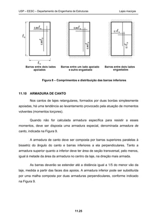 USP – EESC – Departamento de Engenharia de Estruturas Lajes maciças
11.25
Figura 8 – Comprimentos e distribuição das barras inferiores
11.10 ARMADURA DE CANTO
Nos cantos de lajes retangulares, formados por duas bordas simplesmente
apoiadas, há uma tendência ao levantamento provocado pela atuação de momentos
volventes (momentos torçores).
Quando não for calculada armadura específica para resistir a esses
momentos, deve ser disposta uma armadura especial, denominada armadura de
canto, indicada na Figura 9.
A armadura de canto deve ser composta por barras superiores paralelas à
bissetriz do ângulo do canto e barras inferiores a ela perpendiculares. Tanto a
armadura superior quanto a inferior deve ter área de seção transversal, pelo menos,
igual à metade da área da armadura no centro da laje, na direção mais armada.
As barras deverão se estender até a distância igual a 1/5 do menor vão da
laje, medida a partir das faces dos apoios. A armadura inferior pode ser substituída
por uma malha composta por duas armaduras perpendiculares, conforme indicado
na Figura 9.
 