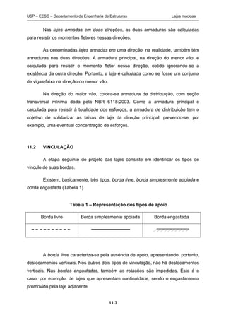 USP – EESC – Departamento de Engenharia de Estruturas Lajes maciças
11.3
Nas lajes armadas em duas direções, as duas armaduras são calculadas
para resistir os momentos fletores nessas direções.
As denominadas lajes armadas em uma direção, na realidade, também têm
armaduras nas duas direções. A armadura principal, na direção do menor vão, é
calculada para resistir o momento fletor nessa direção, obtido ignorando-se a
existência da outra direção. Portanto, a laje é calculada como se fosse um conjunto
de vigas-faixa na direção do menor vão.
Na direção do maior vão, coloca-se armadura de distribuição, com seção
transversal mínima dada pela NBR 6118:2003. Como a armadura principal é
calculada para resistir à totalidade dos esforços, a armadura de distribuição tem o
objetivo de solidarizar as faixas de laje da direção principal, prevendo-se, por
exemplo, uma eventual concentração de esforços.
11.2 VINCULAÇÃO
A etapa seguinte do projeto das lajes consiste em identificar os tipos de
vínculo de suas bordas.
Existem, basicamente, três tipos: borda livre, borda simplesmente apoiada e
borda engastada (Tabela 1).
Tabela 1 – Representação dos tipos de apoio
Borda livre Borda simplesmente apoiada Borda engastada
A borda livre caracteriza-se pela ausência de apoio, apresentando, portanto,
deslocamentos verticais. Nos outros dois tipos de vinculação, não há deslocamentos
verticais. Nas bordas engastadas, também as rotações são impedidas. Este é o
caso, por exemplo, de lajes que apresentam continuidade, sendo o engastamento
promovido pela laje adjacente.
 