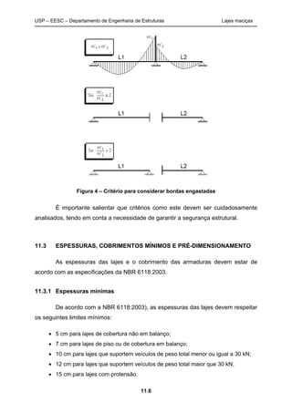 USP – EESC – Departamento de Engenharia de Estruturas Lajes maciças
11.6
Figura 4 – Critério para considerar bordas engastadas
É importante salientar que critérios como este devem ser cuidadosamente
analisados, tendo em conta a necessidade de garantir a segurança estrutural.
11.3 ESPESSURAS, COBRIMENTOS MÍNIMOS E PRÉ-DIMENSIONAMENTO
As espessuras das lajes e o cobrimento das armaduras devem estar de
acordo com as especificações da NBR 6118:2003.
11.3.1 Espessuras mínimas
De acordo com a NBR 6118:2003), as espessuras das lajes devem respeitar
os seguintes limites mínimos:
 5 cm para lajes de cobertura não em balanço;
 7 cm para lajes de piso ou de cobertura em balanço;
 10 cm para lajes que suportem veículos de peso total menor ou igual a 30 kN;
 12 cm para lajes que suportem veículos de peso total maior que 30 kN;
 15 cm para lajes com protensão.
 