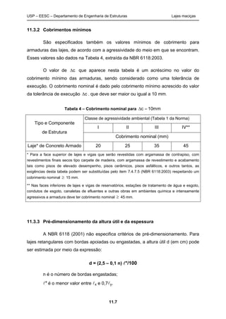 USP – EESC – Departamento de Engenharia de Estruturas Lajes maciças
11.7
11.3.2 Cobrimentos mínimos
São especificados também os valores mínimos de cobrimento para
armaduras das lajes, de acordo com a agressividade do meio em que se encontram.
Esses valores são dados na Tabela 4, extraída da NBR 6118:2003.
O valor de c que aparece nesta tabela é um acréscimo no valor do
cobrimento mínimo das armaduras, sendo considerado como uma tolerância de
execução. O cobrimento nominal é dado pelo cobrimento mínimo acrescido do valor
da tolerância de execução c , que deve ser maior ou igual a 10 mm.
Tabela 4 – Cobrimento nominal para  c 10mm
Tipo e Componente
de Estrutura
Classe de agressividade ambiental (Tabela 1 da Norma)
I II III IV**
Cobrimento nominal (mm)
Laje* de Concreto Armado 20 25 35 45
* Para a face superior de lajes e vigas que serão revestidas com argamassa de contrapiso, com
revestimentos finais secos tipo carpete de madeira, com argamassa de revestimento e acabamento
tais como pisos de elevado desempenho, pisos cerâmicos, pisos asfálticos, e outros tantos, as
exigências desta tabela podem ser substituídas pelo item 7.4.7.5 (NBR 6118:2003) respeitando um
cobrimento nominal  15 mm.
** Nas faces inferiores de lajes e vigas de reservatórios, estações de tratamento de água e esgoto,
condutos de esgoto, canaletas de efluentes e outras obras em ambientes química e intensamente
agressivos a armadura deve ter cobrimento nominal  45 mm.
11.3.3 Pré-dimensionamento da altura útil e da espessura
A NBR 6118 (2001) não especifica critérios de pré-dimensionamento. Para
lajes retangulares com bordas apoiadas ou engastadas, a altura útil d (em cm) pode
ser estimada por meio da expressão:
d = (2,5 – 0,1 n) */100
n é o número de bordas engastadas;
* é o menor valor entre x e 0,7y.
 