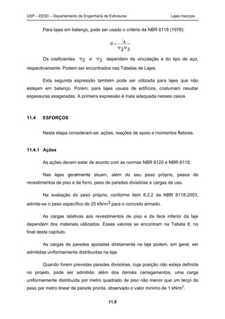 USP – EESC – Departamento de Engenharia de Estruturas Lajes maciças
11.8
Para lajes em balanço, pode ser usado o critério da NBR 6118 (1978):
32
xd


l
Os coeficientes 2 e 3 dependem da vinculação e do tipo de aço,
respectivamente. Podem ser encontrados nas Tabelas de Lajes.
Esta segunda expressão também pode ser utilizada para lajes que não
estejam em balanço. Porém, para lajes usuais de edifícios, costumam resultar
espessuras exageradas. A primeira expressão é mais adequada nesses casos.
11.4 ESFORÇOS
Nesta etapa consideram-se: ações, reações de apoio e momentos fletores.
11.4.1 Ações
As ações devem estar de acordo com as normas NBR 6120 e NBR 6118.
Nas lajes geralmente atuam, além do seu peso próprio, pesos de
revestimentos de piso e de forro, peso de paredes divisórias e cargas de uso.
Na avaliação do peso próprio, conforme item 8.2.2 da NBR 6118:2003,
admite-se o peso específico de 25 kN/m3 para o concreto armado.
As cargas relativas aos revestimentos de piso e da face inferior da laje
dependem dos materiais utilizados. Esses valores se encontram na Tabela 8, no
final deste capítulo.
As cargas de paredes apoiadas diretamente na laje podem, em geral, ser
admitidas uniformemente distribuídas na laje.
Quando forem previstas paredes divisórias, cuja posição não esteja definida
no projeto, pode ser admitida, além dos demais carregamentos, uma carga
uniformemente distribuída por metro quadrado de piso não menor que um terço do
peso por metro linear de parede pronta, observado o valor mínimo de 1 kN/m2
.
 
