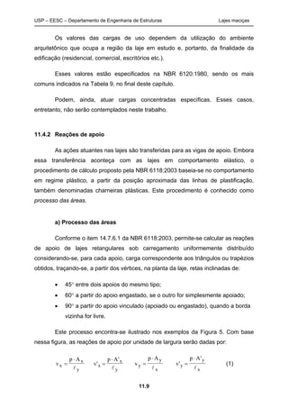 USP – EESC – Departamento de Engenharia de Estruturas Lajes maciças
11.9
Os valores das cargas de uso dependem da utilização do ambiente
arquitetônico que ocupa a região da laje em estudo e, portanto, da finalidade da
edificação (residencial, comercial, escritórios etc.).
Esses valores estão especificados na NBR 6120:1980, sendo os mais
comuns indicados na Tabela 9, no final deste capítulo.
Podem, ainda, atuar cargas concentradas específicas. Esses casos,
entretanto, não serão contemplados neste trabalho.
11.4.2 Reações de apoio
As ações atuantes nas lajes são transferidas para as vigas de apoio. Embora
essa transferência aconteça com as lajes em comportamento elástico, o
procedimento de cálculo proposto pela NBR 6118:2003 baseia-se no comportamento
em regime plástico, a partir da posição aproximada das linhas de plastificação,
também denominadas charneiras plásticas. Este procedimento é conhecido como
processo das áreas.
a) Processo das áreas
Conforme o item 14.7.6.1 da NBR 6118:2003, permite-se calcular as reações
de apoio de lajes retangulares sob carregamento uniformemente distribuído
considerando-se, para cada apoio, carga correspondente aos triângulos ou trapézios
obtidos, traçando-se, a partir dos vértices, na planta da laje, retas inclinadas de:
 45 entre dois apoios do mesmo tipo;
 60 a partir do apoio engastado, se o outro for simplesmente apoiado;
 90 a partir do apoio vinculado (apoiado ou engastado), quando a borda
vizinha for livre.
Este processo encontra-se ilustrado nos exemplos da Figura 5. Com base
nessa figura, as reações de apoio por unidade de largura serão dadas por:
v
p A
x
x
y



v
p A
x
x
y
'
'



v
p A
y
y
x



v
p A
y
y
x
'
'



(1)
 