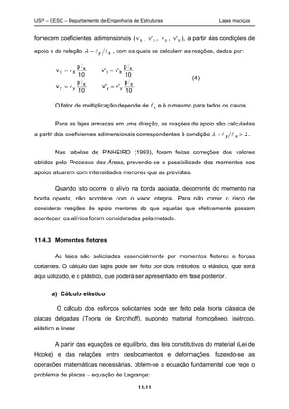 USP – EESC – Departamento de Engenharia de Estruturas Lajes maciças
11.11
fornecem coeficientes adimensionais ( νx , ν'x , νy , ν'y ), a partir das condições de
apoio e da relação xy ll=λ , com os quais se calculam as reações, dadas por:
10
p
'v'
10
p
v
10
p
'v'
10
p
v
x
yy
x
yy
x
xx
x
xx
ll
ll
ν=ν=
ν=ν=
O fator de multiplicação depende de lx e é o mesmo para todos os casos.
Para as lajes armadas em uma direção, as reações de apoio são calculadas
a partir dos coeficientes adimensionais correspondentes à condição 2xy >= llλ .
Nas tabelas de PINHEIRO (1993), foram feitas correções dos valores
obtidos pelo Processo das Áreas, prevendo-se a possibilidade dos momentos nos
apoios atuarem com intensidades menores que as previstas.
Quando isto ocorre, o alívio na borda apoiada, decorrente do momento na
borda oposta, não acontece com o valor integral. Para não correr o risco de
considerar reações de apoio menores do que aquelas que efetivamente possam
acontecer, os alívios foram consideradas pela metade.
11.4.3 Momentos fletores
As lajes são solicitadas essencialmente por momentos fletores e forças
cortantes. O cálculo das lajes pode ser feito por dois métodos: o elástico, que será
aqui utilizado, e o plástico, que poderá ser apresentado em fase posterior.
a) Cálculo elástico
O cálculo dos esforços solicitantes pode ser feito pela teoria clássica de
placas delgadas (Teoria de Kirchhoff), supondo material homogêneo, isótropo,
elástico e linear.
A partir das equações de equilíbrio, das leis constitutivas do material (Lei de
Hooke) e das relações entre deslocamentos e deformações, fazendo-se as
operações matemáticas necessárias, obtém-se a equação fundamental que rege o
problema de placas − equação de Lagrange:
(4)
 