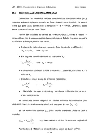 USP – EESC – Departamento de Engenharia de Estruturas Lajes maciças
11.15
11.5 DIMENSIONAMENTO DAS ARMADURAS
Conhecidos os momentos fletores característicos compatibilizados ( mk ),
passa-se à determinação das armaduras. Esse dimensionamento é feito da mesma
forma que para vigas, admitindo-se a largura b = 1m = 100cm. Obtém-se, dessa
forma, uma armadura por metro linear.
Podem ser utilizadas as tabelas de PINHEIRO (1993), sendo a Tabela 1.1
para o cálculo das áreas necessárias das armaduras e a Tabela 1.4a para a escolha
do diâmetro e do espaçamento das barras.
• Inicialmente, determina-se o momento fletor de cálculo, em kN.cm/m:
m md f k= ⋅γ , com γ f = 1 4,
• Em seguida, calcula-se o valor do coeficiente kc :
d
2
w
c
m
db
k = , com bw = 100 cm
• Conhecidos o concreto, o aço e o valor de kc , obtém-se, na Tabela 1.1, o
valor de ks .
• Calcula-se, então, a área de armadura necessária:
d
s
s
m
da
k = →
d
mk
a ds
s =
• Na tabela 1.4a, com o valor de as,, , escolhe-se o diâmetro das barras e
o seu espaçamento.
As armaduras devem respeitar os valores mínimos recomendados pela
NBR 6118 (2001), indicados nas tabelas 5 e 6, nas quais ρ = as (bw . d).
Se for necessário calcular ρmin para fatores diferentes, pode-se usar a
equação:
yd
cd
minmin
f
f
ω=ρ ωmin: taxa mecânica mínima de armadura longitudinal
Admitindo-se b =100cm e d em centímetros, obtém-se as em cm2
/ m.
 