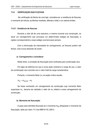 USP – EESC – Departamento de Engenharia de Estruturas Lajes maciças
11.17
11.6 VERIFICAÇÃO DAS FLECHAS
Na verificação da flecha de uma laje, considera-se: a existência de fissuras;
o momento de inércia; as flechas imediata, diferida e total; e os valores limites.
11.6.1 Existência de fissuras
Durante a vida útil de uma estrutura, e mesmo durante sua construção, se
atuar um carregamento que provoque um determinado estágio de fissuração, a
rigidez correspondente a esse estágio ocorrerá para sempre.
Com a diminuição da intensidade do carregamento, as fissuras podem até
fechar, mas nunca deixarão de existir.
a) Carregamento a considerar
Neste texto, a condição de fissuração será verificada para combinação rara.
Em lajes de edifícios em que a única ação variável é a carga de uso, o valor
da combinação rara coincide com o valor total da carga característica.
Portanto, o momento fletor ma na seção crítica resulta:
rrara,da mmm ==
Se fosse conhecido um carregamento de construção cujo momento fletor
superasse mk , deveria ser adotado o valor de ma relativo a esse carregamento de
construção.
b) Momento de fissuração
A peça será admitida fissurada se o momento ma ultrapassar o momento de
fissuração, dado por (item 17.3 da NBR 6118, 2001):
 