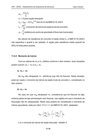 USP – EESC – Departamento de Engenharia de Estruturas Lajes maciças
11.18
( )
)tracionadamaisfibraàgravidadedecentrodo(distância
2
h
y
concreto)debrutaseçãodainérciade(momento
12
bh
I
20016118,NBRda8.2.5itemf3,0ff
retangularseçãopara1,5α
y
Ifα
m
t
3
c
32
ckctmct
t
cct
r
=
=
==
=
=
No cálculo da resistência do concreto à tração direta fct, a NBR 6118 (2001)
não especifica o quantil a ser adotado. A opção pela resistência média (quantil de
50%) foi feita pelos autores.
11.6.2 Momento de Inércia
Com os valores de ma e mr, obtidos conforme o item anterior, duas situações
podem ocorrer: ma ≤ mr e ma > mr.
a) ma ≤ mr
Se ma não ultrapassar mr , admite-se que não há fissuras. Nesta situação,
pode ser usado o momento de inércia da seção bruta de concreto Ic, considerado no
item anterior.
b) ma > mr
No caso em que ma ultrapassar mr, considera-se que há fissuras na laje,
embora partes da laje permaneçam sem fissuras, nas regiões em que o momento de
fissuração não for ultrapassado. Neste caso poderá ser considerado o momento de
inércia equivalente, dado por (item 17.3.1.1.1 da NBR 6118, 2001, adaptado):
2
3
a
r
c
a
r
eq I
m
m
1I
m
m
I














−+





=
I2 é o momento de inércia da seção fissurada - estádio II.
 