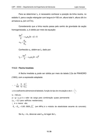 USP – EESC – Departamento de Engenharia de Estruturas Lajes maciças
11.19
Para se determinar I2, é necessário conhecer a posição da linha neutra, no
estádio II, para a seção retangular com largura b=100 cm, altura total h, altura útil d e
armadura as (em cm2
/m).
Considerando que a linha neutra passa pelo centro de gravidade da seção
homogeneizada, x2 é obtido por meio da equação:
( )
c
s
e
se
2
E
E
0xda
2
bx
=α
=−α−
Conhecido x2, obtém-se I2, dado por:
( )2
se
3
2 xda
3
bx
I −α−=
11.6.3 Flecha Imediata
A flecha imediata ai pode ser obtida por meio da tabela 2.2a de PINHEIRO
(1993), com a expressão adaptada:
concreto).dosecantedeelasticidademódulooéMPa)(emf5600.0,85EE
vão;menoroé
is);residenciaedifíciospara0,3(
permanentequasecombinaçãoparacargadavaloroéqgp
cm;100b
;λdeevinculaçãodetipodofunçãotabelado,aladimensionecoeficientoé
IE
p
12
b
100
ckcsc
x
2
2
x
y
cc
4
x
==
=ψ
ψ+=
=
=α
⋅⋅
α
=
l
l
l
l
ai
Se ma > mr, deve-se usar Ieq no lugar de Ic.
 