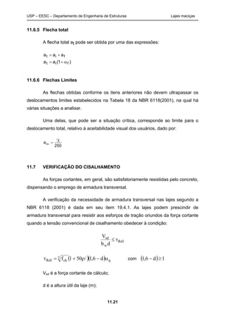 USP – EESC – Departamento de Engenharia de Estruturas Lajes maciças
11.21
11.6.5 Flecha total
A flecha total at pode ser obtida por uma das expressões:
)1(aa
aaa
fit
fit
α+=
+=
11.6.6 Flechas Limites
As flechas obtidas conforme os itens anteriores não devem ultrapassar os
deslocamentos limites estabelecidos na Tabela 18 da NBR 6118(2001), na qual há
várias situações a analisar.
Uma delas, que pode ser a situação crítica, corresponde ao limite para o
deslocamento total, relativo à aceitabilidade visual dos usuários, dado por:
250
alim
χ
=
l
11.7 VERIFICAÇÃO DO CISALHAMENTO
As forças cortantes, em geral, são satisfatoriamente resistidas pelo concreto,
dispensando o emprego de armadura transversal.
A verificação da necessidade de armadura transversal nas lajes segundo a
NBR 6118 (2001) é dada em seu item 19.4.1. As lajes podem prescindir de
armadura transversal para resistir aos esforços de tração oriundos da força cortante
quando a tensão convencional de cisalhamento obedecer à condição:
1Rd
w
sd
db
V
τ≤
( )( ) q
3
ck1Rd d6,1501f α−ρ+=τ l com ( ) 1d6,1 ≥−
Vsd é a força cortante de cálculo;
d é a altura útil da laje (m);
 
