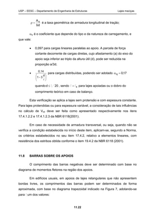 USP – EESC – Departamento de Engenharia de Estruturas Lajes maciças
11.22
bd
As
=ρ é a taxa geométrica de armadura longitudinal de tração;
αq é o coeficiente que depende do tipo e da natureza de carregamento, e
que vale:
• 0,097 para cargas lineares paralelas ao apoio. A parcela de força
cortante decorrente de cargas diretas, cujo afastamento (a) do eixo do
apoio seja inferior ao triplo da altura útil (d), pode ser reduzida na
proporção a/3d;
•






−
l
d
31
0,14
para cargas distribuídas, podendo ser adotado 17,0q =α
quando 20d l/≤ , sendo xll = para lajes apoiadas ou o dobro do
comprimento teórico em caso de balanço.
Esta verificação se aplica a lajes sem protensão e com espessura constante.
Para lajes protendidas ou para espessura variável, a consideração de tais influências
no cálculo de Vsd deve ser feita como apresentado respectivamente nos itens
17.4.1.2.2 e 17.4.1.2.3 da NBR 6118(2001).
Em caso de necessidade de armadura transversal, ou seja, quando não se
verifica a condição estabelecida no início deste item, aplicam-se, segundo a Norma,
os critérios estabelecidos no seu item 17.4.2, relativo a elementos lineares, com
resistência dos estribos obtida conforme o item 19.4.2 da NBR 6118 (2001).
11.8 BARRAS SOBRE OS APOIOS
O comprimento das barras negativas deve ser determinado com base no
diagrama de momentos fletores na região dos apoios.
Em edifícios usuais, em apoios de lajes retangulares que não apresentem
bordas livres, os comprimentos das barras podem ser determinados de forma
aproximada, com base no diagrama trapezoidal indicado na Figura 7, adotando-se
para l um dos valores:
 