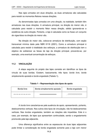 USP – EESC – Departamento de Engenharia de Estruturas Lajes maciças
11.3
Nas lajes armadas em duas direções, as duas armaduras são calculadas
para resistir os momentos fletores nessas direções.
As denominadas lajes armadas em uma direção, na realidade, também têm
armaduras nas duas direções. A armadura principal, na direção do menor vão, é
calculada para resistir o momento fletor nessa direção, obtido ignorando-se a
existência da outra direção. Portanto, a laje é calculada como se fosse um conjunto
de vigas-faixa na direção do menor vão.
Na direção do maior vão, coloca-se armadura de distribuição, com seção
transversal mínima dada pela NBR 6118 (2001). Como a armadura principal é
calculada para resistir à totalidade dos esforços, a armadura de distribuição tem o
objetivo de solidarizar as faixas de laje da direção principal, prevendo-se, por
exemplo, uma eventual concentração de esforços.
11.2 VINCULAÇÃO
A etapa seguinte do projeto das lajes consiste em identificar os tipos de
vínculo de suas bordas. Existem, basicamente, três tipos: borda livre, borda
simplesmente apoiada e borda engastada (Tabela 1).
Tabela 1 – Representação dos tipos de apoio
Borda livre Borda simplesmente apoiada Borda engastada
A borda livre caracteriza-se pela ausência de apoio, apresentando, portanto,
deslocamentos verticais. Nos outros dois tipos de vinculação, não há deslocamentos
verticais. Nas bordas engastadas, também as rotações são impedidas. Este é o
caso, por exemplo, de lajes que apresentam continuidade, sendo o engastamento
promovido pela laje adjacente.
Uma diferença significativa entre as espessuras de duas lajes adjacentes
pode limitar a consideração de borda engastada somente para a laje com menor
 
