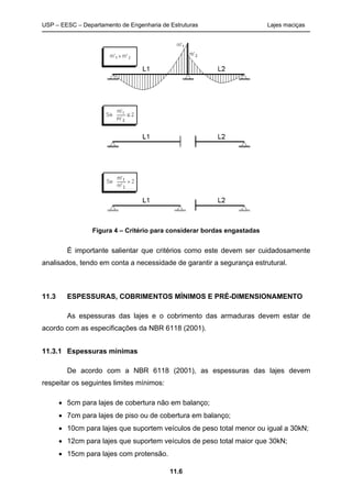 USP – EESC – Departamento de Engenharia de Estruturas Lajes maciças
11.6
Figura 4 – Critério para considerar bordas engastadas
É importante salientar que critérios como este devem ser cuidadosamente
analisados, tendo em conta a necessidade de garantir a segurança estrutural.
11.3 ESPESSURAS, COBRIMENTOS MÍNIMOS E PRÉ-DIMENSIONAMENTO
As espessuras das lajes e o cobrimento das armaduras devem estar de
acordo com as especificações da NBR 6118 (2001).
11.3.1 Espessuras mínimas
De acordo com a NBR 6118 (2001), as espessuras das lajes devem
respeitar os seguintes limites mínimos:
• 5cm para lajes de cobertura não em balanço;
• 7cm para lajes de piso ou de cobertura em balanço;
• 10cm para lajes que suportem veículos de peso total menor ou igual a 30kN;
• 12cm para lajes que suportem veículos de peso total maior que 30kN;
• 15cm para lajes com protensão.
 