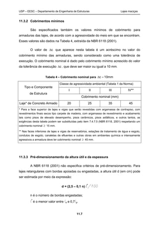 USP – EESC – Departamento de Engenharia de Estruturas Lajes maciças
11.7
11.3.2 Cobrimentos mínimos
São especificados também os valores mínimos de cobrimento para
armaduras das lajes, de acordo com a agressividade do meio em que se encontram.
Esses valores são dados na Tabela 4, extraída da NBR 6118 (2001).
O valor de ∆c que aparece nesta tabela é um acréscimo no valor do
cobrimento mínimo das armaduras, sendo considerado como uma tolerância de
execução. O cobrimento nominal é dado pelo cobrimento mínimo acrescido do valor
da tolerância de execução ∆c , que deve ser maior ou igual a 10 mm.
Tabela 4 – Cobrimento nominal para ∆ =c 10mm
Classe de agressividade ambiental (Tabela 1 da Norma)
I II III IV**
Tipo e Componente
de Estrutura
Cobrimento nominal (mm)
Laje* de Concreto Armado 20 25 35 45
* Para a face superior de lajes e vigas que serão revestidas com argamassa de contrapiso, com
revestimentos finais secos tipo carpete de madeira, com argamassa de revestimento e acabamento
tais como pisos de elevado desempenho, pisos cerâmicos, pisos asfálticos, e outros tantos, as
exigências desta tabela podem ser substituídas pelo item 7.4.7.5 (NBR 6118, 2001) respeitando um
cobrimento nominal ≥ 15 mm.
** Nas faces inferiores de lajes e vigas de reservatórios, estações de tratamento de água e esgoto,
condutos de esgoto, canaletas de efluentes e outras obras em ambientes química e intensamente
agressivos a armadura deve ter cobrimento nominal ≥ 45 mm.
11.3.3 Pré-dimensionamento da altura útil e da espessura
A NBR 6118 (2001) não especifica critérios de pré-dimensionamento. Para
lajes retangulares com bordas apoiadas ou engastadas, a altura útil d (em cm) pode
ser estimada por meio da expressão:
d = (2,5 – 0,1 n) l*
/100
n é o número de bordas engastadas;
l*
é o menor valor entre lx e 0,7ly.
 