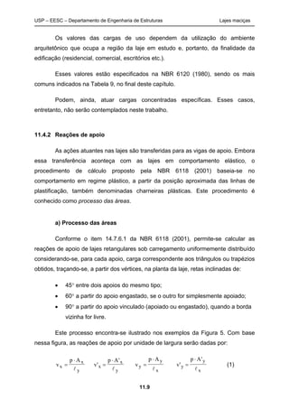 USP – EESC – Departamento de Engenharia de Estruturas Lajes maciças
11.9
Os valores das cargas de uso dependem da utilização do ambiente
arquitetônico que ocupa a região da laje em estudo e, portanto, da finalidade da
edificação (residencial, comercial, escritórios etc.).
Esses valores estão especificados na NBR 6120 (1980), sendo os mais
comuns indicados na Tabela 9, no final deste capítulo.
Podem, ainda, atuar cargas concentradas específicas. Esses casos,
entretanto, não serão contemplados neste trabalho.
11.4.2 Reações de apoio
As ações atuantes nas lajes são transferidas para as vigas de apoio. Embora
essa transferência aconteça com as lajes em comportamento elástico, o
procedimento de cálculo proposto pela NBR 6118 (2001) baseia-se no
comportamento em regime plástico, a partir da posição aproximada das linhas de
plastificação, também denominadas charneiras plásticas. Este procedimento é
conhecido como processo das áreas.
a) Processo das áreas
Conforme o item 14.7.6.1 da NBR 6118 (2001), permite-se calcular as
reações de apoio de lajes retangulares sob carregamento uniformemente distribuído
considerando-se, para cada apoio, carga correspondente aos triângulos ou trapézios
obtidos, traçando-se, a partir dos vértices, na planta da laje, retas inclinadas de:
• 45° entre dois apoios do mesmo tipo;
• 60° a partir do apoio engastado, se o outro for simplesmente apoiado;
• 90° a partir do apoio vinculado (apoiado ou engastado), quando a borda
vizinha for livre.
Este processo encontra-se ilustrado nos exemplos da Figura 5. Com base
nessa figura, as reações de apoio por unidade de largura serão dadas por:
v
p A
x
x
y
=
⋅
l
v
p A
x
x
y
'
'
=
⋅
l
v
p A
y
y
x
=
⋅
l
v
p A
y
y
x
'
'
=
⋅
l
(1)
 