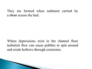 They are formed when sediment carried by
a river scours the bed.
Where depressions exist in the channel floor
turbulent flow can cause pebbles to spin around
and erode hollows through corraision.
 
