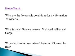 Home Work:
What are the favourable conditions for the formation
of waterfall.
What is the difference between V shaped valley and
Gorge.
Write short notes on erosional features of formed by
river.
 