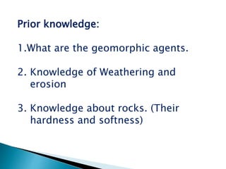 Prior knowledge:
1.What are the geomorphic agents.
2. Knowledge of Weathering and
erosion
3. Knowledge about rocks. (Their
hardness and softness)
 