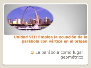  La parábola como lugar
geométrico
Unidad VII: Emplea la ecuación de la
parábola con vértice en el origen
 