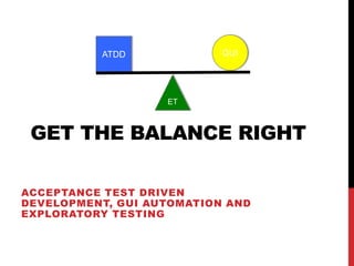 ATDD             GUI




                   ET



 GET THE BALANCE RIGHT

ACCEPTANCE TEST DRIVEN
DEVELOPMENT, GUI AUTOMATION AND
EXPLORATORY TESTING
 