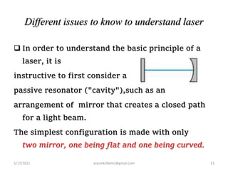 Different issues to know to understand laser
 In order to understand the basic principle of a
laser, it is
instructive to first consider a
passive resonator ("cavity"),such as an
arrangement of mirror that creates a closed path
for a light beam.
The simplest configuration is made with only
two mirror, one being flat and one being curved.
5/17/2021 13
anjumk38dmc@gmail.com
 