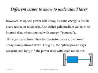 Different issues to know to understand laser
However, its optical power will decay, as some energy is lost in
every resonator round trip. A so-called gain medium can now be
inserted that, when supplied with energy ("pumped").
If the gain g is lower than the resonator losses l, the power
decay is only slowed down. For g = l, the optical power stays
constant; and for g > l, the power rises with each round trip.
5/17/2021 14
anjumk38dmc@gmail.com
 