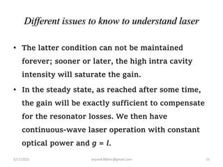 Different issues to know to understand laser
• The latter condition can not be maintained
forever; sooner or later, the high intra cavity
intensity will saturate the gain.
• In the steady state, as reached after some time,
the gain will be exactly sufficient to compensate
for the resonator losses. We then have
continuous-wave laser operation with constant
optical power and g = l.
5/17/2021 15
anjumk38dmc@gmail.com
 
