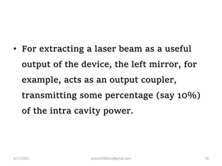 • For extracting a laser beam as a useful
output of the device, the left mirror, for
example, acts as an output coupler,
transmitting some percentage (say 10%)
of the intra cavity power.
5/17/2021 anjumk38dmc@gmail.com 16
 