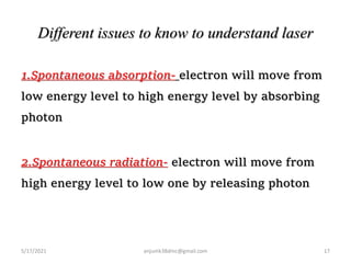 Different issues to know to understand laser
1.Spontaneous absorption- electron will move from
low energy level to high energy level by absorbing
photon
2.Spontaneous radiation- electron will move from
high energy level to low one by releasing photon
5/17/2021 17
anjumk38dmc@gmail.com
 