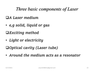Three basic components of Laser
A Laser medium
• e,g solid, liquid or gas
Exciting method
• Light or electricity
Optical cavity (Laser tube)
• Around the medium acts as a resonator
5/17/2021 anjumk38dmc@gmail.com 22
 