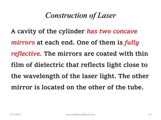 Construction of Laser
A cavity of the cylinder has two concave
mirrors at each end. One of them is fully
reflective. The mirrors are coated with thin
film of dielectric that reflects light close to
the wavelength of the laser light. The other
mirror is located on the other of the tube.
5/17/2021 24
anjumk38dmc@gmail.com
 