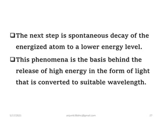 The next step is spontaneous decay of the
energized atom to a lower energy level.
This phenomena is the basis behind the
release of high energy in the form of light
that is converted to suitable wavelength.
5/17/2021 anjumk38dmc@gmail.com 27
 