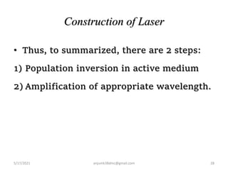 Construction of Laser
• Thus, to summarized, there are 2 steps:
1) Population inversion in active medium
2) Amplification of appropriate wavelength.
5/17/2021 28
anjumk38dmc@gmail.com
 