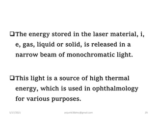 The energy stored in the laser material, i,
e, gas, liquid or solid, is released in a
narrow beam of monochromatic light.
This light is a source of high thermal
energy, which is used in ophthalmology
for various purposes.
5/17/2021 anjumk38dmc@gmail.com 29
 