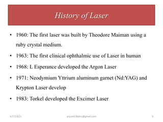 History of Laser
• 1960: The first laser was built by Theodore Maiman using a
ruby crystal medium.
• 1963: The first clinical ophthalmic use of Laser in human
• 1968: L Esperance developed the Argon Laser
• 1971: Neodymium Yttrium aluminum garnet (Nd:YAG) and
Krypton Laser develop
• 1983: Torkel developed the Excimer Laser
5/17/2021 anjumk38dmc@gmail.com 3
 