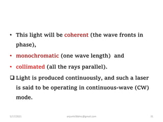 • This light will be coherent (the wave fronts in
phase),
• monochromatic (one wave length) and
• collimated (all the rays parallel).
 Light is produced continuously, and such a laser
is said to be operating in continuous-wave (CW)
mode.
5/17/2021 anjumk38dmc@gmail.com 31
 
